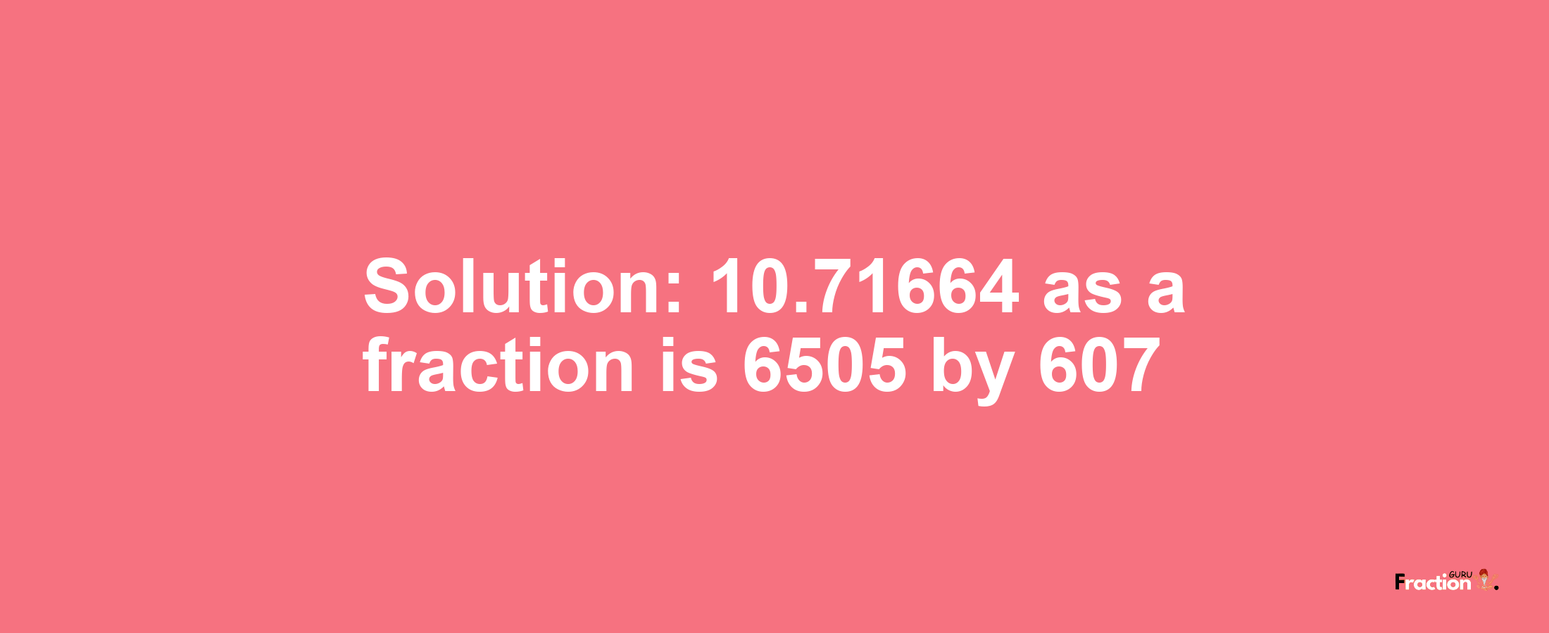 Solution:10.71664 as a fraction is 6505/607